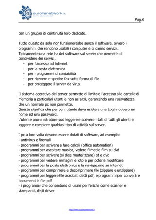 Pag.6
http://www.auroranetwork.it
con un gruppo di continuità loro dedicato.
Tutto questo da solo non funzionerebbe senza il software, ovvero i
programmi che rendono usabili i computer e ci danno servizi .
Tipicamente una rete ha dei software sul server che permette di
condividere dei servizi:
- per l'accesso ad internet
- per la posta elettronica
- per i programmi di contabilità
- per ricevere e spedire fax sotto forma di file
- per proteggere il server da virus
Il sistema operativo del server permette di limitare l’accesso alle cartelle di
memoria a particolari utenti e non ad altri, garantendo una riservatezza
che un normale pc non permette.
Questo significa che per ogni utente deve esistere una Login, ovvero un
nome ed una password.
L’utente amministratore può leggere e scrivere i dati di tutti gli utenti e
leggere e compiere qualsiasi tipo di attività sul server.
I pc a loro volta devono essere dotati di software, ad esempio:
- antivirus e firewall
- programmi per scrivere e fare calcoli (office automation)
- programmi per ascoltare musica, vedere filmati e film su dvd
- programmi per scrivere (si dice masterizzare) cd e dvd
- programmi per vedere immagini e foto e per poterle modificare
- programmi per la posta elettronica e la navigazione su internet
- programmi per comprimere e decomprimere file (zippare e unzippare)
- programmi per leggere file acrobat, detti pdf, e programmi per convertire
documenti in file pdf
- i programmi che consentono di usare periferiche come scanner e
stampanti, detti driver
 