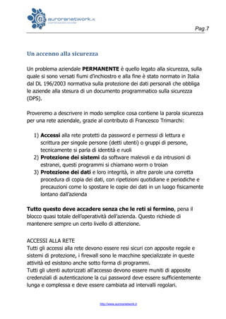 Pag.7
http://www.auroranetwork.it
Un accenno alla sicurezza
Un problema aziendale PERMANENTE è quello legato alla sicurezza, sulla
quale si sono versati fiumi d’inchiostro e alla fine è stato normato in Italia
dal DL 196/2003 normativa sulla protezione dei dati personali che obbliga
le aziende alla stesura di un documento programmatico sulla sicurezza
(DPS).
Proveremo a descrivere in modo semplice cosa contiene la parola sicurezza
per una rete aziendale, grazie al contributo di Francesco Trimarchi:
1) Accessi alla rete protetti da password e permessi di lettura e
scrittura per singole persone (detti utenti) o gruppi di persone,
tecnicamente si parla di identità e ruoli
2) Protezione dei sistemi da software malevoli e da intrusioni di
estranei, questi programmi si chiamano worm o troian
3) Protezione dei dati e loro integrità, in altre parole una corretta
procedura di copia dei dati, con ripetizioni quotidiane e periodiche e
precauzioni come lo spostare le copie dei dati in un luogo fisicamente
lontano dall’azienda
Tutto questo deve accadere senza che le reti si fermino, pena il
blocco quasi totale dell’operatività dell’azienda. Questo richiede di
mantenere sempre un certo livello di attenzione.
ACCESSI ALLA RETE
Tutti gli accessi alla rete devono essere resi sicuri con apposite regole e
sistemi di protezione, i firewall sono le macchine specializzate in queste
attività ed esistono anche sotto forma di programmi.
Tutti gli utenti autorizzati all'accesso devono essere muniti di apposite
credenziali di autenticazione la cui password deve essere sufficientemente
lunga e complessa e deve essere cambiata ad intervalli regolari.
 