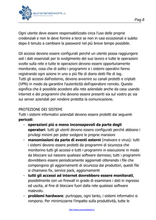 Pag.8
http://www.auroranetwork.it
Ogni utente deve essere responsabilizzato circa l'uso delle proprie
credenziali e non le deve fornire a terzi se non in casi eccezionali e subito
dopo è tenuto a cambiare la password nel più breve tempo possibile.
Gli accessi devono essere configurati perché un utente possa raggiungere
soli i dati essenziali per lo svolgimento del suo lavoro e tutte le operazioni
svolte sulla rete e tutte le operazioni devono essere opportunamente
monitorate, cosa che di solito i programmi e i sistemi operativi fanno
registrando ogni azione in uno o più file di diario detti file di log.
Tutti gli accessi dall'esterno, devono avvenire su canali protetti e criptati
(VPN) in modo da garantire l'autenticità dell'operatore remoto. Questo
significa che è possibile accedere alla rete aziendale anche da casa usando
internet e dei programmi che devono essere presenti sia sul vostro pc sia
sui server aziendali per rendere protetta la comunicazione.
PROTEZIONE DEI SISTEMI
Tutti i sistemi informativi aziendali devono essere protetti dai seguenti
pericoli:
- operazioni più o meno inconsapevoli da parte degli
operatori: tutti gli utenti devono essere configurati perché abbiano i
privilegi minimi per poter svolgere le proprie mansioni
- manomissioni da parte di eventi esterni (malware e virus): tutti
i sistemi devono essere protetti da programmi di sicurezza che
monitorino tutti gli accessi e tutti i programmi in esecuzione in modo
da bloccare sul nascere qualsiasi software dannoso; tutti i programmi
dovrebbero essere periodicamente aggiornati ottenendo i file che
compongono gli aggiornamenti di sicurezza dai produttori, questi file
si chiamano fix, service pack, aggiornamenti
- tutti gli accessi ad internet dovrebbero essere monitorati,
possibilmente con un firewall in grado di esaminare i dati in ingresso
ed uscita, al fine di bloccare fuori dalla rete qualsiasi software
malevolo.
- problemi hardware: purtroppo, ogni tanto, i sistemi informativi si
rompono. Per minimizzarne l'impatto sulla produttività, tutte le
 