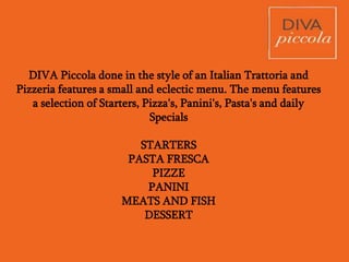 DIVA Piccola done in the style of an Italian Trattoria and
Pizzeria features a small and eclectic menu. The menu features
a selection of Starters, Pizza's, Panini's, Pasta's and daily
Specials
STARTERS
PASTA FRESCA
PIZZE
PANINI
SECONDI
DESSERT
 