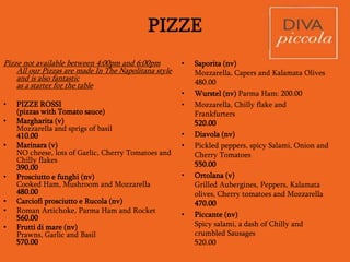 Main course
Non-Vegetarian
• Classic Carbonara – Spaghetti pasta tossed
with Pecorino, Crispy Bacon, Eggs and
loads of Black Pepper
490.00
• Bucatini Pasta with slow braised minced
Meat, Red wine and Rosemary
530.00
• Linguine Pasta tossed in White
wine, Clams, Tomato bits and crispy Bacon
580.00
• Hearty Risotto with
Fennel, Tomatoes, Prawns and Chilli oil
580.00
• Wood roasted Chicken with
Lime, Peppercorn, Olive and Thyme sauce
accompanied by a Rocket salad and
Potatoes of the day
490.00
• Beaten Chicken rolled with Asparagus and
Mascarpone served with pan tossed greens
and Mustard sauce
540.00
• Herb crusted Halibut fillet roasted in the
wood fire oven, drizzled with a fresh Citrus
dressing and served with Spinach & roasted
Pumpkin
530.00
• Acquapazza - Bassa fillet poached in a broth
of Tomato, Garlic, Chilly, Caper and Olive -
light and delicious!
490.00
• Scottaditto – Grilled beaten Lamb Chops
tossed in Demi-glace, served with roasted
baby Onions and Potatoes of the day
575.00
• Tagliata -sliced grilled Tenderloin served
with Rocket and Parmesan- a Classic!
540.00
Pizze
Available during Lunch (12:00pm-4:00pm) and
Dinner (7:30pm – 11:00pm)
 