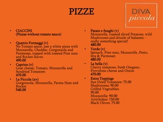 PIZZE
Available during Lunch (12:00pm-4:00pm) and Dinner (7:30pm – 11:00pm)
All our Pizzas are made In The Napolitana style and is also fantastic
as a starter for the table
Pizze Rosse
(Pizzas with Tomato sauce)
• Margharita (v)
Tomato sauce, Mozzarella and sprigs of Basil
410.00
• Burrata (v)
Margharita Pizza with a topping of fresh Burrata
and Pesto
540.00
• Marinara (v)
Tomato sauce, NO cheese, lots of Garlic, Cherry
Tomatoes and Chilly flakes
390.00
• Prosciutto e funghi (nv)
Cooked Ham, Mushroom, Tomato sauce and
Mozzarella
480.00
• Carciofi, Prosciutto e Rucola (nv)
Roman Artichoke, Parma Ham and Rocket
560.00
• Frutti di mare (nv)
Tomato, Prawns, Garlic and Basil, NO
cheese
570.00
• Saporita (v)
Tomato, Mozzarella, Capers and
Kalamata olives
480.00
• Ortolana (v)
Grilled Aubergines, Peppers, Kalamata
Olives, Cherry tomatoes, Mozzarella and
Tomato sauce
470.00
• Diavola (nv)
Pickled Peppers, spicy Salami, Onion
and Cherry Tomatoes
550.00
• Piccante (nv)
Tomato sauce, Chilly, spicy Salami and
crumbled Sausages
520.00
 