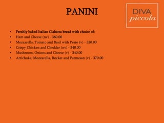 CIACCINI
(Pizzas without tomato sauce)
• Quattro Formaggi (v)
No Tomato sauce, just a white Pizza with
Mozzarella, Cheddar, Gorgonzola and
Parmesan, topped with toasted Pine Nuts
and Rocket leaves
490.00
• Caprino (v)
Goat cheese, Tomato, Mozzarella and
Sun dried Tomatoes
470.00
• Olio Aglio (v)
Pizza bread with Olive Oil, Garlic, and
Chilly – delicious as a snack
390.00
• Patate e funghi (v)
Fresh Mozzarella, roasted sliced
Potato, wild Mushroom and a drizzle of
Balsamic - something special
480.00
• Verde (v)
Pesto sauce, roasted Peppers, Parmesan
shavings and Rocket
480.00
• La Piccola (nv)
Gorgonzola, Mozzarella, Parma Ham and
Rocket
560.00
• Extra Toppings
Sun Dried Tomatoes: 75.00
Mushrooms: 90.00
Grilled Vegetables: 90.00
Mozzarella: 90.00
Artichokes: 150.00
Black Olives: 75.00
Parma Ham: 200.00
PIZZE
 