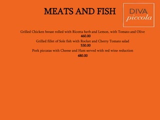 DESSERT (DOLCE)
Rs.270.00
• Tiramisu
• DIVA’s Classic Double Chocolate Torta
• Sicilian Ricotta Cheesecake with Berry compote- light and delicious!
• Chocolate Mousse and All spice cake
• Gooey Carrot Cake with Cream Cheese frosting and runny Custard
VAT as applicable. We add a discretionary service charge of 10%
• Since most of our ingredients are procured fresh daily, please be understanding if certain
dishes are not available.
• In case of any food allergies please inform your server.
• (V) denotes the dish is suitable for vegetarians however may contain eggs. Please inform
your server in case you are a strict vegetarian
 