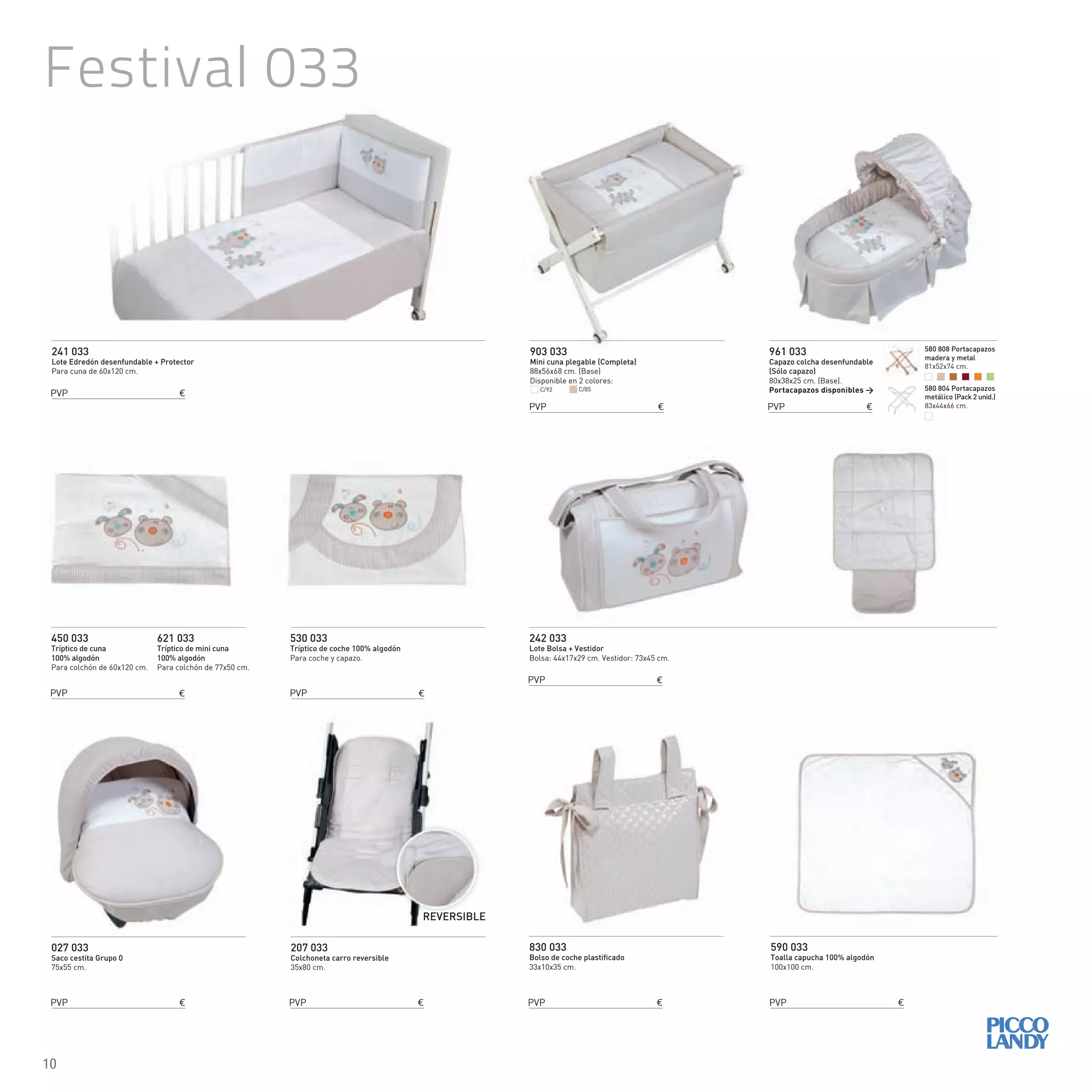 Festival 033
241 033
Lote Edredón desenfundable + Protector
Para cuna de 60x120 cm.
242 033
Lote Bolsa + Vestidor
Bolsa: 44x17x29 cm. Vestidor: 73x45 cm.
450 033
Tríptico de cuna
100% algodón
Para colchón de 60x120 cm.
621 033
Tríptico de mini cuna
100% algodón
Para colchón de 77x50 cm.
830 033
Bolso de coche plastificado
33x10x35 cm.
590 033
Toalla capucha 100% algodón
100x100 cm.
530 033
Tríptico de coche 100% algodón
Para coche y capazo.
903 033
Mini cuna plegable (Completa)
88x56x68 cm. (Base)
Disponible en 2 colores:
027 033
Saco cestita Grupo 0
75x55 cm.
961 033
Capazo colcha desenfundable
(Sólo capazo)
80x38x25 cm. (Base).
Portacapazos disponibles >
207 033
Colchoneta carro reversible
35x80 cm.
REVERSIBLE
C/92 C/85
PVP €
PVP €
PVP €
PVP €
PVP € PVP € PVP €
PVP €
PVP € PVP €
580 808 Portacapazos
madera y metal
81x52x74 cm.
580 804 Portacapazos
metálico (Pack 2 unid.)
83x44x66 cm.
10
 