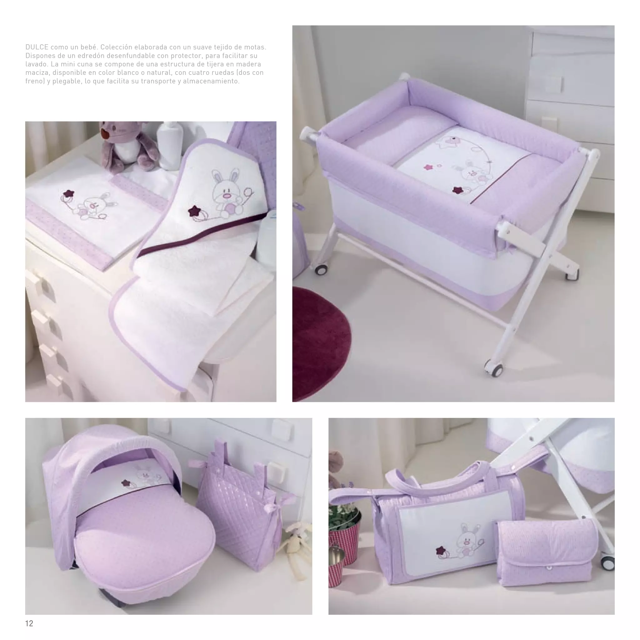 DULCE como un bebé. Colección elaborada con un suave tejido de motas.
Dispones de un edredón desenfundable con protector, para facilitar su
lavado. La mini cuna se compone de una estructura de tijera en madera
maciza, disponible en color blanco o natural, con cuatro ruedas (dos con
freno) y plegable, lo que facilita su transporte y almacenamiento.
12
 