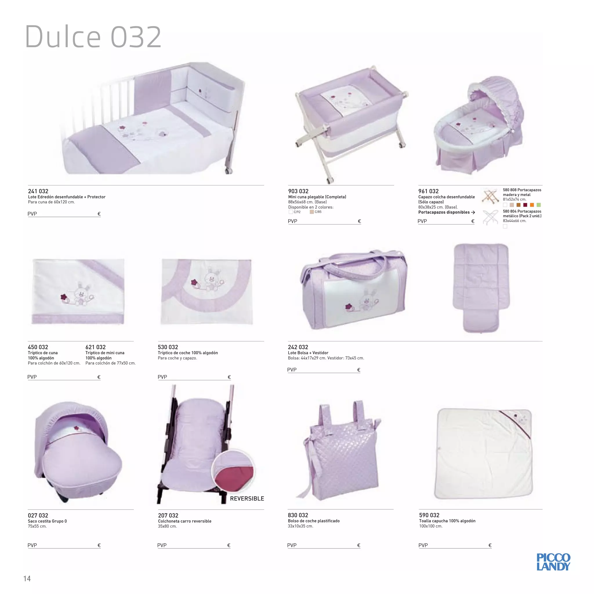 Dulce 032
241 032
Lote Edredón desenfundable + Protector
Para cuna de 60x120 cm.
242 032
Lote Bolsa + Vestidor
Bolsa: 44x17x29 cm. Vestidor: 73x45 cm.
450 032
Tríptico de cuna
100% algodón
Para colchón de 60x120 cm.
621 032
Tríptico de mini cuna
100% algodón
Para colchón de 77x50 cm.
830 032
Bolso de coche plastificado
33x10x35 cm.
590 032
Toalla capucha 100% algodón
100x100 cm.
530 032
Tríptico de coche 100% algodón
Para coche y capazo.
903 032
Mini cuna plegable (Completa)
88x56x68 cm. (Base)
Disponible en 2 colores:
027 032
Saco cestita Grupo 0
75x55 cm.
961 032
Capazo colcha desenfundable
(Sólo capazo)
80x38x25 cm. (Base).
Portacapazos disponibles >
207 032
Colchoneta carro reversible
35x80 cm.
REVERSIBLE
C/92 C/85
PVP €
PVP €
PVP €
PVP €
PVP € PVP € PVP €
PVP €
PVP € PVP €
580 808 Portacapazos
madera y metal
81x52x74 cm.
580 804 Portacapazos
metálico (Pack 2 unid.)
83x44x66 cm.
14
 