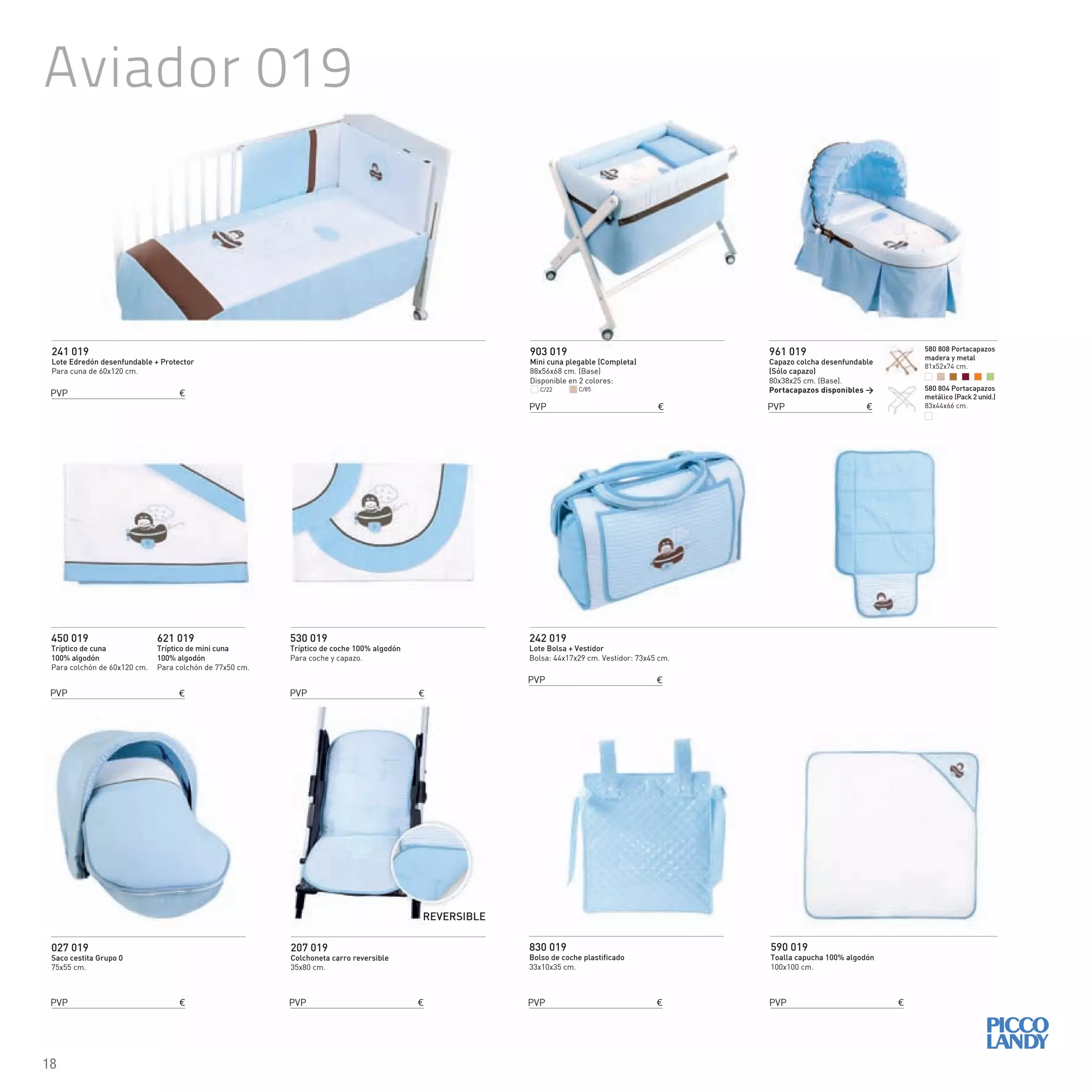 Aviador 019
241 019
Lote Edredón desenfundable + Protector
Para cuna de 60x120 cm.
242 019
Lote Bolsa + Vestidor
Bolsa: 44x17x29 cm. Vestidor: 73x45 cm.
450 019
Tríptico de cuna
100% algodón
Para colchón de 60x120 cm.
621 019
Tríptico de mini cuna
100% algodón
Para colchón de 77x50 cm.
830 019
Bolso de coche plastificado
33x10x35 cm.
590 019
Toalla capucha 100% algodón
100x100 cm.
530 019
Tríptico de coche 100% algodón
Para coche y capazo.
903 019
Mini cuna plegable (Completa)
88x56x68 cm. (Base)
Disponible en 2 colores:
027 019
Saco cestita Grupo 0
75x55 cm.
961 019
Capazo colcha desenfundable
(Sólo capazo)
80x38x25 cm. (Base).
Portacapazos disponibles >
207 019
Colchoneta carro reversible
35x80 cm.
REVERSIBLE
C/22 C/85
PVP €
PVP €
PVP €
PVP €
PVP € PVP € PVP €
PVP €
PVP € PVP €
580 808 Portacapazos
madera y metal
81x52x74 cm.
580 804 Portacapazos
metálico (Pack 2 unid.)
83x44x66 cm.
18
 
