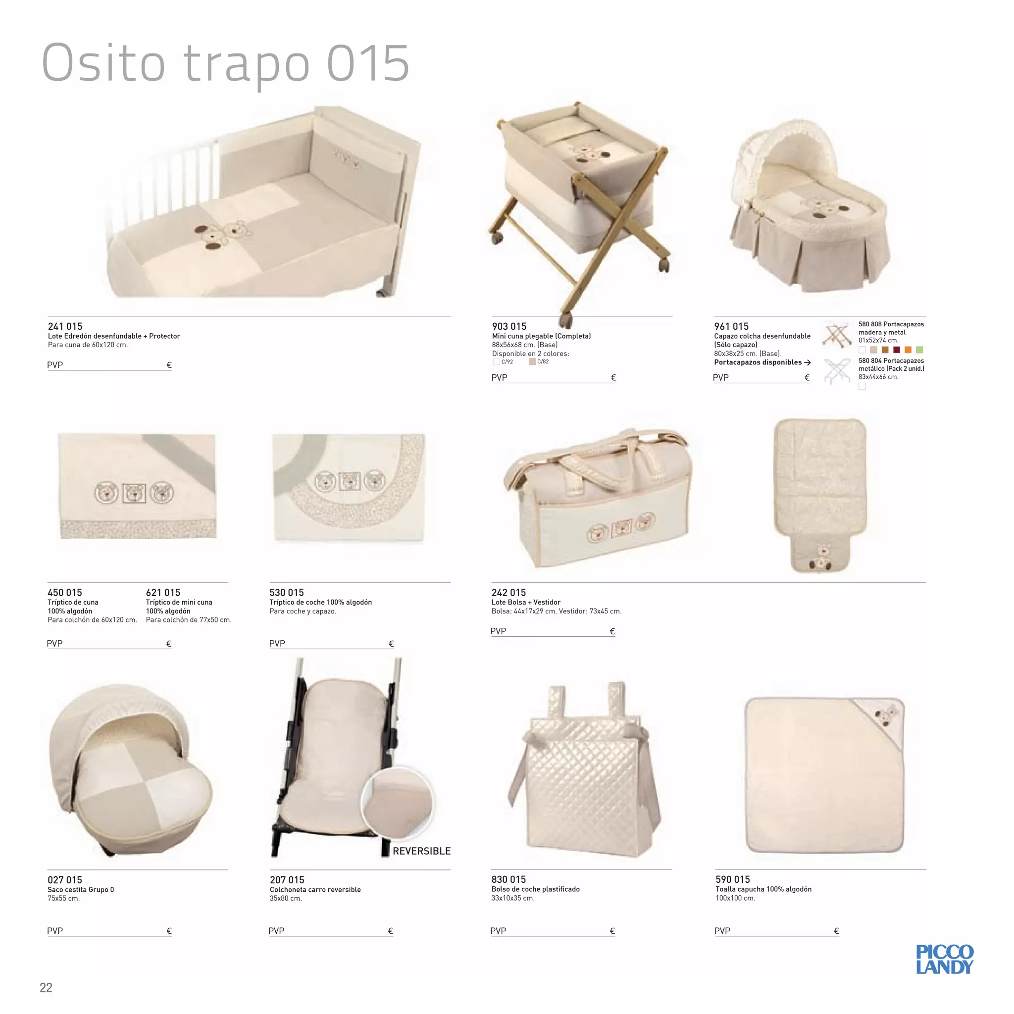 Osito trapo 015
241 015
Lote Edredón desenfundable + Protector
Para cuna de 60x120 cm.
242 015
Lote Bolsa + Vestidor
Bolsa: 44x17x29 cm. Vestidor: 73x45 cm.
450 015
Tríptico de cuna
100% algodón
Para colchón de 60x120 cm.
621 015
Tríptico de mini cuna
100% algodón
Para colchón de 77x50 cm.
830 015
Bolso de coche plastificado
33x10x35 cm.
590 015
Toalla capucha 100% algodón
100x100 cm.
530 015
Tríptico de coche 100% algodón
Para coche y capazo.
903 015
Mini cuna plegable (Completa)
88x56x68 cm. (Base)
Disponible en 2 colores:
027 015
Saco cestita Grupo 0
75x55 cm.
961 015
Capazo colcha desenfundable
(Sólo capazo)
80x38x25 cm. (Base).
Portacapazos disponibles >
207 015
Colchoneta carro reversible
35x80 cm.
REVERSIBLE
C/92 C/82
PVP €
PVP €
PVP €
PVP €
PVP € PVP € PVP €
PVP €
PVP € PVP €
580 808 Portacapazos
madera y metal
81x52x74 cm.
580 804 Portacapazos
metálico (Pack 2 unid.)
83x44x66 cm.
22
 