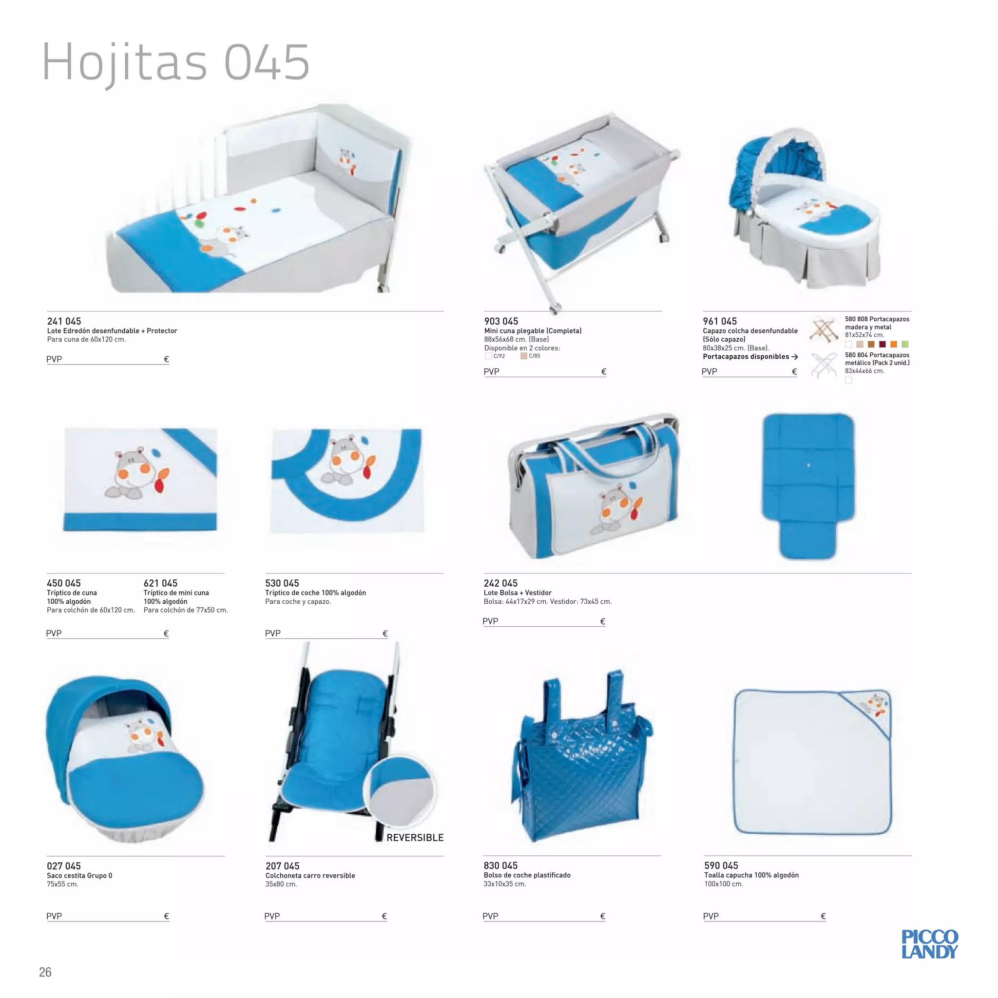 Hojitas 045
241 045
Lote Edredón desenfundable + Protector
Para cuna de 60x120 cm.
242 045
Lote Bolsa + Vestidor
Bolsa: 44x17x29 cm. Vestidor: 73x45 cm.
450 045
Tríptico de cuna
100% algodón
Para colchón de 60x120 cm.
621 045
Tríptico de mini cuna
100% algodón
Para colchón de 77x50 cm.
830 045
Bolso de coche plastificado
33x10x35 cm.
590 045
Toalla capucha 100% algodón
100x100 cm.
530 045
Tríptico de coche 100% algodón
Para coche y capazo.
903 045
Mini cuna plegable (Completa)
88x56x68 cm. (Base)
Disponible en 2 colores:
027 045
Saco cestita Grupo 0
75x55 cm.
961 045
Capazo colcha desenfundable
(Sólo capazo)
80x38x25 cm. (Base).
Portacapazos disponibles >
207 045
Colchoneta carro reversible
35x80 cm.
REVERSIBLE
C/92 C/85
PVP €
PVP €
PVP €
PVP €
PVP € PVP € PVP €
PVP €
PVP € PVP €
580 808 Portacapazos
madera y metal
81x52x74 cm.
580 804 Portacapazos
metálico (Pack 2 unid.)
83x44x66 cm.
26
 