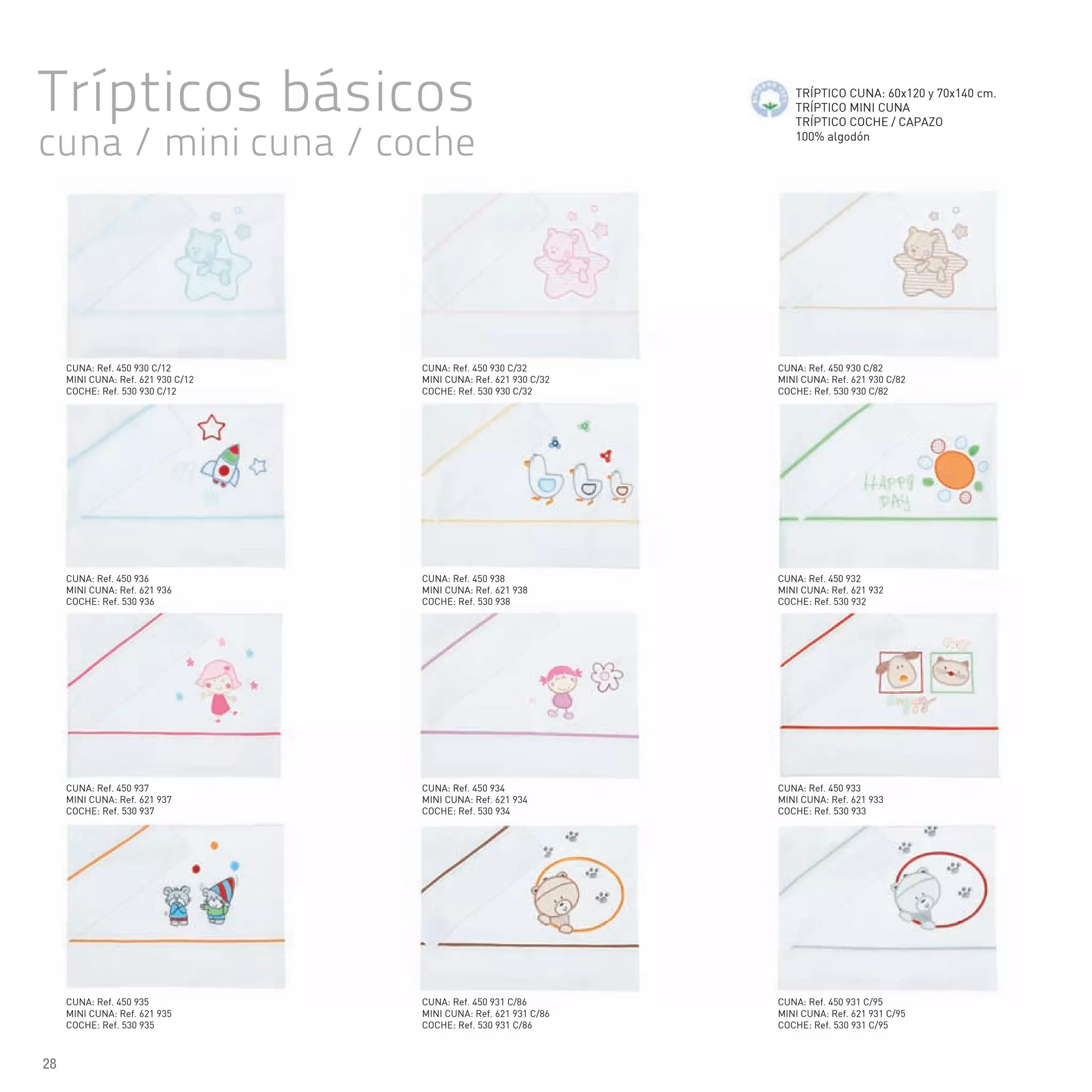 Trípticos básicos
cuna / mini cuna / coche
TRÍPTICO CUNA: 60x120 y 70x140 cm.
TRÍPTICO MINI CUNA
TRÍPTICO COCHE / CAPAZO
100% algodón
CUNA: Ref. 450 935
MINI CUNA: Ref. 621 935
COCHE: Ref. 530 935
CUNA: Ref. 450 937
MINI CUNA: Ref. 621 937
COCHE: Ref. 530 937
CUNA: Ref. 450 936
MINI CUNA: Ref. 621 936
COCHE: Ref. 530 936
CUNA: Ref. 450 930 C/12
MINI CUNA: Ref. 621 930 C/12
COCHE: Ref. 530 930 C/12
CUNA: Ref. 450 931 C/86
MINI CUNA: Ref. 621 931 C/86
COCHE: Ref. 530 931 C/86
CUNA: Ref. 450 934
MINI CUNA: Ref. 621 934
COCHE: Ref. 530 934
CUNA: Ref. 450 938
MINI CUNA: Ref. 621 938
COCHE: Ref. 530 938
CUNA: Ref. 450 930 C/32
MINI CUNA: Ref. 621 930 C/32
COCHE: Ref. 530 930 C/32
CUNA: Ref. 450 931 C/95
MINI CUNA: Ref. 621 931 C/95
COCHE: Ref. 530 931 C/95
CUNA: Ref. 450 933
MINI CUNA: Ref. 621 933
COCHE: Ref. 530 933
CUNA: Ref. 450 932
MINI CUNA: Ref. 621 932
COCHE: Ref. 530 932
CUNA: Ref. 450 930 C/82
MINI CUNA: Ref. 621 930 C/82
COCHE: Ref. 530 930 C/82
28
 