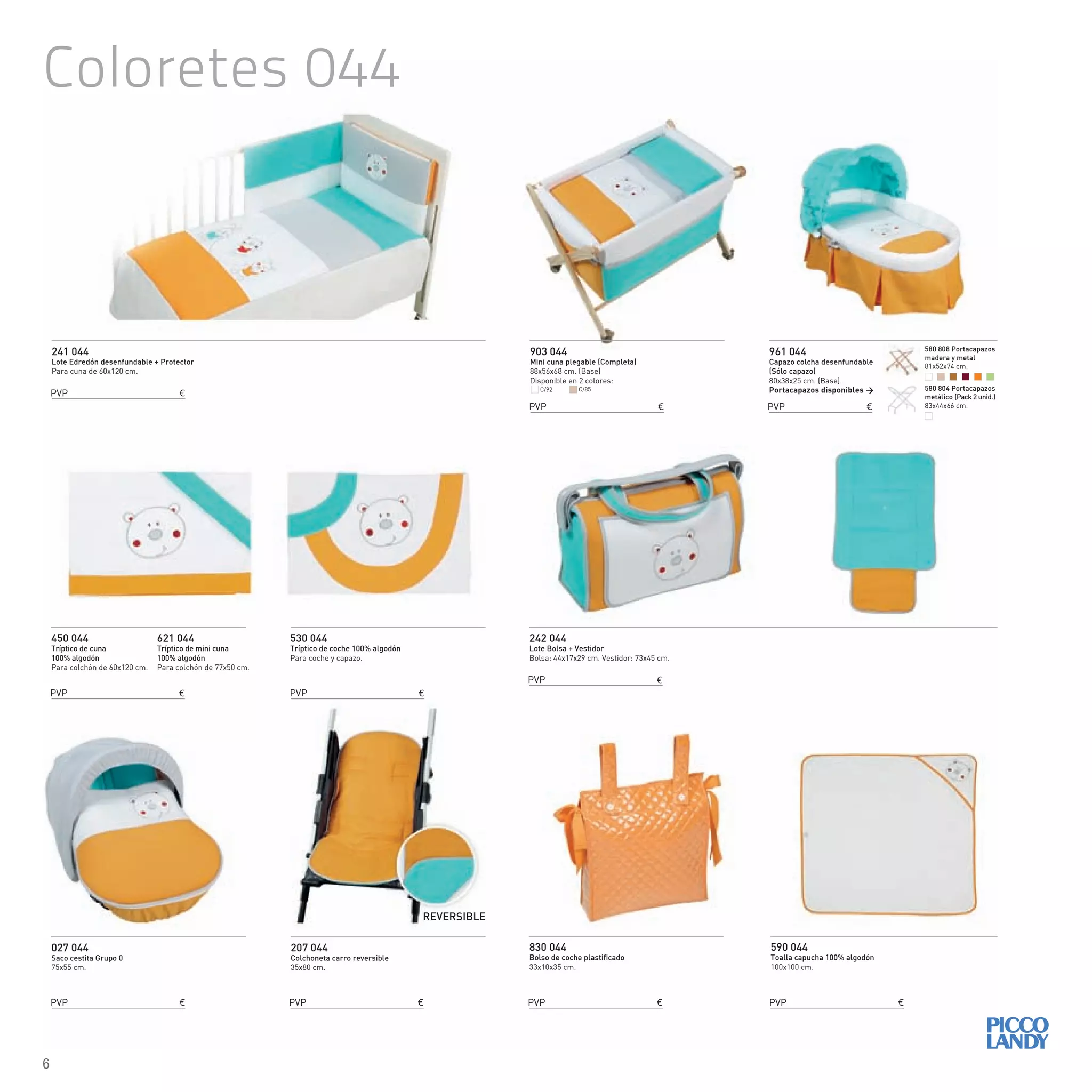 241 044
Lote Edredón desenfundable + Protector
Para cuna de 60x120 cm.
242 044
Lote Bolsa + Vestidor
Bolsa: 44x17x29 cm. Vestidor: 73x45 cm.
450 044
Tríptico de cuna
100% algodón
Para colchón de 60x120 cm.
621 044
Tríptico de mini cuna
100% algodón
Para colchón de 77x50 cm.
830 044
Bolso de coche plastificado
33x10x35 cm.
590 044
Toalla capucha 100% algodón
100x100 cm.
530 044
Tríptico de coche 100% algodón
Para coche y capazo.
903 044
Mini cuna plegable (Completa)
88x56x68 cm. (Base)
Disponible en 2 colores:
027 044
Saco cestita Grupo 0
75x55 cm.
961 044
Capazo colcha desenfundable
(Sólo capazo)
80x38x25 cm. (Base).
Portacapazos disponibles >
207 044
Colchoneta carro reversible
35x80 cm.
REVERSIBLE
C/92 C/85
PVP €
PVP €
PVP €
PVP €
PVP € PVP € PVP €
PVP €
PVP € PVP €
Coloretes 044
580 808 Portacapazos
madera y metal
81x52x74 cm.
580 804 Portacapazos
metálico (Pack 2 unid.)
83x44x66 cm.
6
 