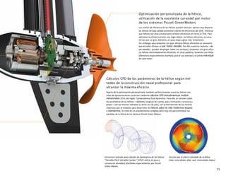 15
Cálculos CFD de los parámetros de la hélice según mé-
todos de la construcción naval profesional para
alcanzar la máxima eficacia
Aparte de la optimización personalizada, también perfeccionamos nuestras hélices con
miles de aproximaciones sucesivas mediante cálculos CFD hidrodinámicos multidi-
mensionales (CFD, del inglés "computational fluid dynamics). Para ello, se calculan todos
los parámetros de las hélices —diámetro, longitud de cuerda, paso, inclinación, curvatura y
grosor—con los mismos métodos (y, dicho sea de paso, con la intervención de los mismos
expertos) que se emplean para desarrollar las hélices para los más modernos buques
y submarinos. Se trata de un procedimiento complejo pero muy útil para minimizar las
pérdidas de la hélice de los motores Piccoli Green Motors.
Estructura reticular para calcular los parámetros de las hélices
“Variable-Pitch-Variable-Camber” (VPVC, hélice de pasoy
curvaturas variables) diseñados especialmente por Piccoli
Green Motors.
Sección por el chorro calculado de la hélice
(rojo: velocidades altas, azul: velocidades bajas)
Optimización personalizada de la hélice,
utilización de la excelente curvadel par motor
de los sistemas Piccoli GreenMotors
Los niveles de eficiencia de las hélices pueden alcanzar valores muy dispares:
las hélices de baja calidad presentan valores de eficiencias del 20%, mientras
que hélices con altas prestaciones ofrecen eficiencias en torno al 75%. Para
optimizar la eficiencia existe una regla clásica: las hélices eficientes se carac-
terizan por un gran diámetro, un paso largo y giran más lentamente.
Sin embargo, para propulsar con gran eficacia hélices eficientes es necesario
que el motor ofrezca un par motor elevado. Por ello, nuestros motores —de
par elevado—pueden desplegar todas sus ventajas y propulsar con gran efica-
cia hélices extremadamente eficientes. En otras palabras, tenemos una hélice
diferente y especialmente diseñada para el uso previsto y la curva individual
de cada motor.
 