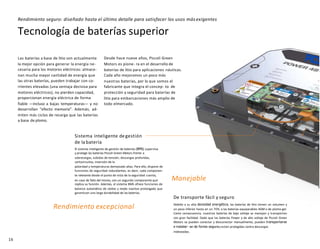16
Tecnología de baterías superior
Las baterías a base de litio son actualmente
la mejor opción para generar la energía ne-
cesaria para los motores eléctricos: almace-
nan mucha mayor cantidad de energía que
las otras baterías, pueden trabajar con co-
rrientes elevadas (una ventaja decisiva para
motores eléctricos), no pierden capacidad,
proporcionan energía eléctrica de forma
fiable —incluso a bajas temperaturas— y no
desarrollan “efecto memoria”. Además, ad-
miten más ciclos de recarga que las baterías
a base de plomo.
Desde hace nueve años, Piccoli Green
Motors es pione- ra en el desarrollo de
baterías de litio para aplicaciones náuticas.
Cada año mejoramos un poco más
nuestras baterías, por lo que somos el
fabricante que integra el concep- to de
protección y seguridad para baterías de
litio para embarcaciones más amplio de
todo elmercado.
Sistema inteligente de gestión
de la batería
El sistema inteligente de gestión de baterías (BMS) supervisa
y protege las baterías Piccoli Green Motors frente a
sobrecargas, subidas de tensión, descargas profundas,
cortocircuitos, inversión de la
polaridad y temperaturas demasiado altas. Para ello, dispone de
funciones de seguridad redundantes, es decir, cada componen-
te relevante desde el punto de vista de la seguridad cuenta,
en caso de fallo del mismo, con un segundo componente que
replica su función. Además, el sistema BMS ofrece funciones de
balance automático de celdas y modo inactivo prolongado que
garantizan una larga durabilidad de las baterías.
De transporte fácil y seguro
Debido a su alta densidad energética, las baterías de litio tienen un volumen y
un peso inferior hasta en un 70% a las baterías equiparables AGM o de plomo-gel.
Como consecuencia, nuestras baterías de bajo voltaje se manejan y transportan
con gran facilidad. Dado que las baterías Power y de alto voltaje de Piccoli Green
Motors se pueden conectar y desconectar manualmente, pueden transportarse
e instalar- se de forma seguray están protegidas contra descargas
indeseadas.
Rendimiento seguro: diseñado hasta el último detalle para satisfacer los usos más exigentes
Rendimiento excepcional
Manejable
 