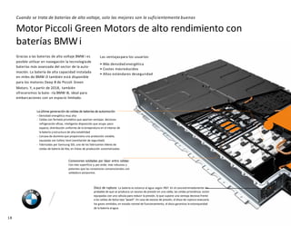 Motor Piccoli Green Motors de alto rendimiento con
baterías BMWi
Disco de ruptura: La batería es estanca al agua según IP67. En el casoextremadamente im-
probable de que se produzca un exceso de presión en una celda, las celdas prismáticas están
equipadas con una válvula para reducir la presión, lo que supone una ventaja decisiva frente
a las celdas de bolsa tipo “pouch”. En caso de exceso de presión, el disco de ruptura evacuaría
los gases emitidos; en estado normal de funcionamiento, el disco garantiza la estanqueidad
de la batería alagua.
18
La última generación de celdas de baterías de automoción
– Densidad energética muy alta
- Celdas con formato prismático que aportan ventajas decisivas:
refrigeración eficaz, inteligente disposición que ocupa poco
espacio, distribución uniforme de la temperatura en el interior de
la batería y estructura de alta estabilidad
- Carcasa de aluminio que proporciona una protección estable,
equipada con Safety Vent (ventilación de seguridad)
- Fabricadas por Samsung SDI, uno de los fabricantes líderes de
celdas de batería de litio, en líneas de producción automatizadas
Conexiones soldadas por láser entre celdas:
Con más superficie y, por ende, más robustas y
potentes que las conexiones convencionales con
soldadura porpuntos.
Cuando se trata de baterías de alto voltaje, solo las mejores son lo suficientemente buenas
Gracias a las baterías de alto voltaje BMW i es
posible utilizar en navegación la tecnologíade
baterías más avanzada del sector de la auto-
moción. La batería de alta capacidad instalada
en miles de BMW i3 también está disponible
para los motores Deep B de Piccoli Green
Motors. Y, a partir de 2018, también
ofreceremos la bate- ría BMW i8, ideal para
embarcaciones con un espacio limitado.
Las ventajaspara los usuarios:
• Más densidad energética
• Costes másreducidos
• Altos estándares deseguridad
 