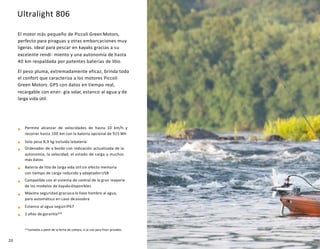 Ultralight 806
El motor más pequeño de Piccoli GreenMotors,
perfecto para piraguas y otras embarcaciones muy
ligeras. Ideal para pescar en kayaks gracias a su
excelente rendi- miento y una autonomía de hasta
40 km respaldada por potentes baterías de litio.
El peso pluma, extremadamente eficaz, brinda todo
el confort que caracteriza a los motores Piccoli
Green Motors: GPS con datos en tiempo real,
recargable con ener- gía solar, estanco al agua y de
larga vida útil.
Permite alcanzar de velocidades de hasta 10 km/h y
recorrer hasta 100 km con la batería opcional de 915 Wh
Solo pesa 8,9 kg incluida labatería
Ordenador de a bordo con indicación actualizada de la
autonomía, la velocidad, el estado de carga y muchos
más datos
Batería de litio de larga vida útil sin efecto memoria
con tiempo de carga reducido y adaptadorUSB
Compatible con el sistema de control de la gran mayoría
de los modelos de kayaksdisponibles
Máxima seguridad graciasa la llave hombre al agua,
paro automático en caso dezozobra
Estanco al agua segúnIP67
2 años de garantía**
**contados a partir de la fecha de compra, si se usa para fines privados
20
 