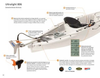 22
Arranque sencillo con
solo pulsar un botón
Timón/ autoelevable/autostop
en caso de vuelco: Fácil de
integrar en el sistemade
control delkayak
Hélice optimizada
para alcanzar lamáxima
velocidad
Sistema de propulsión de alta tecnología con una
eficiencia máxima: La excelente curva de par motor
de los motores Piccoli Green Motors permite
alcanzar la eficacia más alta en cualquier velocidad.
Más potencia y auto- nomía que otrosmotores
eléctricos de esta categoría, a partir de la misma
capacidad de baterías.
Batería de litio de alto rendimiento con larga vida útil y una capacidad
de 320 Wh (11 Ah a 29,6 V). GPS integrado con datos en tiempo real y sistema
inteligente de gestión de la batería. Estanco al agua según IP67. Conexión
USB para alimentar una lámpara o recargar el teléfono móvil y la cámara
Máxima seguridad gracias a la
llave hombre al agua: Detiene el
motor de inmediato alsepararse
Palanca de acelerador
electrónico de progresión
continua con pantalla del
ordenador de a bordo, que
proporciona en todo momento
los datos relativos a la carga de
baterías, velocidad GPS, consu-
mo y autonomía restante
Instalación sencilla: Con ayuda de la bola de montaje suministrada, el Ultralight
403 se puede utilizar en casi todos los tipos de kayak. En el caso de kayaks de las
marcas Hobie, Wilderness, Rotomod y Grabner se pueden adquirir modelos
especiales del motor y de kayak en los distribuidores de la marca correspondiente
Ultralight 806
Características técnicas
 
