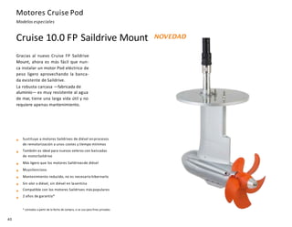 Motores Cruise Pod
Modelos especiales
Sustituye a motores Saildrives de diésel enprocesos
de remotorización a unos costes y tiempo mínimos
También es ideal para nuevos veleros con bancadas
de motorSaildrive
Más ligero que los motores Saildrivesde diésel
Muysilencioso
Mantenimiento reducido, no es necesario hibernarlo
Sin olor a diésel, sin diésel en lasentina
Compatible con los motores Saildrives máspopulares
2 años de garantía*
* contados a partir de la fecha de compra, si se usa para fines privados
40
Cruise 10.0 FP Saildrive Mount NOVEDAD
Gracias al nuevo Cruise FP Saildrive
Mount, ahora es más fácil que nun-
ca instalar un motor Pod eléctrico de
peso ligero aprovechando la banca-
da existente de Saildrive.
La robusta carcasa —fabricada de
aluminio— es muy resistente al agua
de mar, tiene una larga vida útil y no
requiere apenas mantenimiento.
 