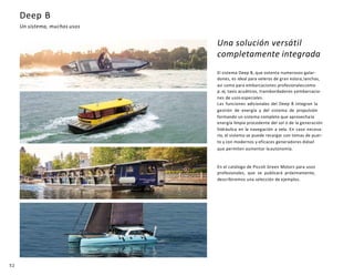 52
Deep B
Un sistema, muchos usos
Una solución versátil
completamente integrada
El sistema Deep B, que ostenta numerosos galar-
dones, es ideal para veleros de gran eslora,lanchas,
así como para embarcaciones profesionalescomo
p. ej. taxis acuáticos, transbordadores yembarcacio-
nes de usos especiales.
Las funciones adicionales del Deep B integran la
gestión de energía y del sistema de propulsión
formando un sistema completo que aprovechala
energía limpia procedente del sol o de la generación
hidráulica en la navegación a vela. En caso necesa-
rio, el sistema se puede recargar con tomas de puer-
to y con modernos y eficaces generadores diésel
que permiten aumentar laautonomía.
En el catálogo de Piccoli Green Motors para usos
profesionales, que se publicará próximamente,
describiremos una selección de ejemplos.
 