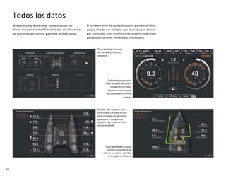 66
Todos los datos
Maneje el Deep B Hybrid de forma intuitiva me-
diante una pantalla multifuncional que visualiza todas
las funciones del sistema y permite acceder aellas.
El software sirve de ayuda al usuario y previene fallos,
ya que impide, por ejemplo, que se produzcan descar-
gas profundas. Con interfaces de usuario específicas
para embarcaciones monocasco ymulticasco.
Menú principal:Visualiza
con claridad las distintas
categorías
Sistema de propulsión:
Todos los datos acercade la
navegación conmotor.
Es posiblevisualizar deta-
lles adicionales en lalínea
superior.
Gestión del sistema: Mues-
tra el estado y el grado de utili-
zación de todos loselementos.
Seleccione el componente
deseado para visualizar infor-
mación de detalle.
Flujo de energía:Visualice
unavista esquemática del
balance energético ydel flujo
de energía en elsistema.
 