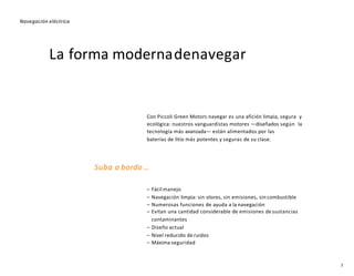 La forma modernadenavegar
Con Piccoli Green Motors navegar es una afición limpia, segura y
ecológica: nuestros vanguardistas motores —diseñados según la
tecnología más avanzada— están alimentados por las
baterías de litio más potentes y seguras de su clase.
Suba a bordo …
– Fácil manejo
– Navegación limpia: sin olores, sin emisiones, sin combustible
– Numerosas funciones de ayuda a la navegación
– Evitan una cantidad considerable de emisiones de sustancias
contaminantes
– Diseño actual
– Nivel reducido de ruidos
– Máxima seguridad
Navegación eléctrica
7
 