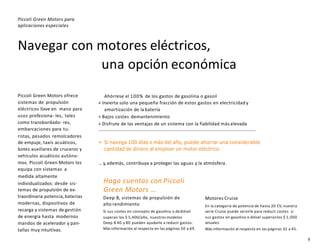 9
Navegar con motores eléctricos,
una opción económica
Piccoli Green Motors para
aplicaciones especiales
Haga cuentas con Piccoli
Green Motors …
Deep B, sistemas de propulsión de
alto rendimiento
Si sus costes en concepto de gasolina o dediésel
superan los $ 5,400/año, nuestros modelos
Deep B 40 y 80 pueden ayudarle a reducir gastos.
Más información al respecto en las páginas 50 a 69.
Motores Cruise
En la categoría de potencia de hasta 20 CV, nuestra
serie Cruise puede servirle para reducir costes si
sus gastos en gasolina o diésel superanlos $ 1,000
anuales.
Más información al respecto en las páginas 32 a 45.
Ahórrese el 100% de los gastos de gasolina o gasoil
+ Invierta solo una pequeña fracción de estos gastos en electricidad y
amortización de la batería
+ Bajos costes demantenimiento
+ Disfrute de las ventajas de un sistema con la fiabilidad más elevada
= Si navega 100 días o más del año, puede ahorrar una considerable
cantidad de dinero al emplear un motor eléctrico.
… y,además, contribuya a proteger las aguas y la atmósfera.
Piccoli Green Motors ofrece
sistemas de propulsión
eléctricos llave en mano para
usos profesiona- les, tales
como transbordado- res,
embarcaciones para tu-
ristas, pesados remolcadores
de empuje, taxis acuáticos,
botes auxiliares de cruceros y
vehículos acuáticos autóno-
mos. Piccoli Green Motors los
equipa con sistemas a
medida altamente
individualizados: desde sis-
temas de propulsión de ex-
traordinaria potencia, baterías
modernas, dispositivos de
recarga y sistemas de gestión
de energía hasta modernos
mandos de acelerador y pan-
tallas muy intuitivas.
 