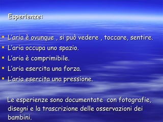 Esperienze: L’aria è ovunque , si può vedere , toccare, sentire. L’aria occupa uno spazio. L’aria è comprimibile. L’aria esercita una forza. L’aria esercita una pressione. Le esperienze sono documentate  con fotografie, disegni e la trascrizione delle osservazioni dei bambini. 