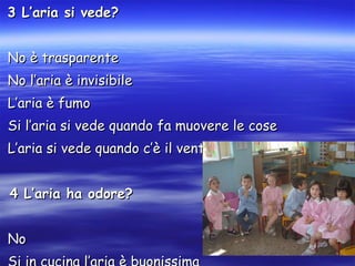 3 L’aria si vede? No è trasparente No l’aria è invisibile L’aria è fumo Si l’aria si vede quando fa muovere le cose L’aria si vede quando c’è il vento 4 L’aria ha odore? No  Si in cucina l’aria è buonissima In bagno puzza 