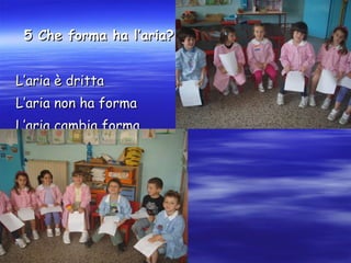 5 Che forma ha l’aria? L’aria è dritta L’aria non ha forma L’aria cambia forma 