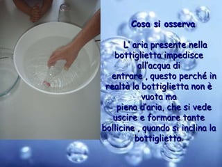 Cosa si osserva L’ aria presente nella bottiglietta impedisce all’acqua di entrare , questo perché in realtà la bottiglietta non è vuota ma piena d’aria, che si vede uscire e formare tante bollicine , quando si inclina la bottiglietta . 