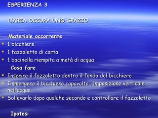 ESPERIENZA 3 L’ARIA OCCUPA UNO SPAZIO Materiale occorrente 1 bicchiere 1 fazzoletto di carta 1 bacinella riempita a metà di acqua Cosa fare Inserire il fazzoletto dentro il fondo del bicchiere Immergere il bicchiere capovolto , in posizione verticale , nell’acqua Sollevarlo dopo qualche secondo e controllare il fazzoletto Ipotesi Il fazzoletto si bagna 