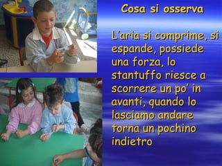 Cosa si osserva L’aria si comprime, si espande, possiede una forza, lo stantuffo riesce a scorrere un po’ in avanti, quando lo lasciamo andare torna un pochino indietro 