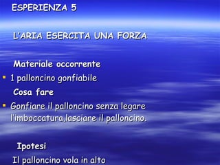 ESPERIENZA 5 L’ARIA ESERCITA UNA FORZA Materiale occorrente 1 palloncino gonfiabile Cosa fare Gonfiare il palloncino senza legare l’imboccatura,lasciare il palloncino. Ipotesi Il palloncino vola in alto 