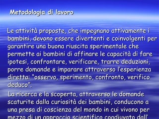 Metodologia di lavoro   Le attività proposte, che impegnano attivamente i bambini, devono essere divertenti e coinvolgenti per garantire una buona riuscita sperimentale che permette ai bambini di affinare le capacità di fare ipotesi, confrontare, verificare, trarre deduzioni, porre domande e imparare attraverso l’esperienza diretta: “osservo, sperimento, confronto, verifico deduco”. La ricerca e la scoperta, attraverso le domande scaturite dalla curiosità dei bambini, conducono a una presa di coscienza del mondo in cui vivono per mezzo di un approccio scientifico coadiuvato dall’ intervento dell’adulto.  
