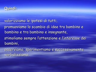 Quindi: valorizziamo le ipotesi di tutti,  promuoviamo lo scambio di idee tra bambino e bambino e tra bambino e insegnante, stimoliamo sempre l’attenzione e l’interesse dei bambini, osserviamo, sperimentiamo e successivamente verbalizziamo.  