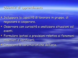 Obiettivi di apprendimento   Sviluppare la capacità di lavorare in gruppo, di negoziare e cooperare.  Osservare con curiosità e analizzare situazioni ed eventi. Formulare ipotesi e previsioni relative ai fenomeni osservati e verificarli.  Conoscere le caratteristiche dell’aria. 