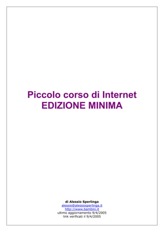 Piccolo corso di Internet
EDIZIONE MINIMA
di Alessio Sperlinga
alessio@alessiosperlinga.it
http://www.bambini.it
ultimo aggiornamento 9/4/2005
link verificati il 9/4/2005
 