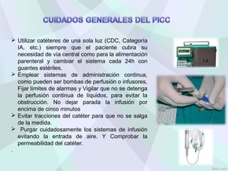  Utilizar catéteres de una sola luz (CDC, Categoría
IA, etc.) siempre que el paciente cubra su
necesidad de vía central como para la alimentación
parenteral y cambiar el sistema cada 24h con
guantes estériles.
 Emplear sistemas de administración continua,
como pueden ser bombas de perfusión o infusores,
Fijar límites de alarmas y Vigilar que no se detenga
la perfusión continua de líquidos, para evitar la
obstrucción. No dejar parada la infusión por
encima de cinco minutos
 Evitar tracciones del catéter para que no se salga
de la medida.
 Purgar cuidadosamente los sistemas de infusión
evitando la entrada de aire. Y Comprobar la
permeabilidad del catéter.
.
 