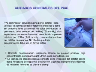 Al administrar solución salina por el catéter (para
verificar la permeabilidad y retorno sanguíneo ) debe
ser de forma lenta para evitar los bolos de infusión, la
presión no debe exceder de 1.0 Bar( 760 mmHg) y las
inyecciones deben ser lentas no excediendo la presión
máxima de 1.2 Bar ( 912 mmHg ), para evitar la rotura
del catéter percutáneo. No olvidar que todo
procedimiento debe ser en forma estéril
.
 Correcta heparinización, utilizando técnica de presión positiva, baja
concentración de heparina (20 UI/ml), usar monodosis, etc.
 La técnica de presión positiva consiste en la irrigación del catéter con la
dosis necesaria de heparina, dejando en la jeringa siempre unas décimas
de heparina mientras se cierra el clamp.
 