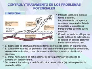  Infección local de la piel que
rodea el catéter,
frecuentemente por apósitos
oclusivos, la cura a las 24h de
implantado y los apósitos
transparentes dan una buena
solución.
 Cuando se inicia en el lugar de
salida cutáneo, la extensión de
la celulitis en sentido proximal
ha de ser superior a 2 cm.
 El diagnóstico se efectuará mediante tomas con torunda estéril en el pericatéter.
 El cuidado en este tipo de problema, si el catéter no tiene prescripción de retirada,
serán cuidados locales, curas diarias con antibiótico prescrito a nivel local y
sistémico.
 El primer hemocultivo se debe obtener de la vía periférica y el segundo se
extraerá del catéter central.
 Documentar los hallazgos de infección: dos hemocultivos (+), cultivo positivo de
punta de catéter.
 