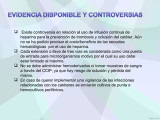  Existe controversia en relación al uso de infusión continua de
heparina para la prevención de trombosis y oclusión del catéter. Aún
no se ha podido precisar el costo/beneficio de las secuelas
hematológicas por el uso de heparina.
 Cada extensión o llave de tres vías es considerada como una puerta
de entrada para microorganismos motivo por el cual su uso debe
estar limitado al máximo.
 No se debe administrar hemoderivados ni tomar muestras de sangre
a través del CCIP, ya que hay riesgo de oclusión y pérdida del
mismo.
 En caso de querer implementar una vigilancia de las infecciones
relacionadas con los catéteres se enviarán cultivos de punta o
hemocultivos periféricos.
 