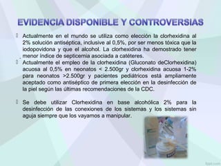  Actualmente en el mundo se utiliza como elección la clorhexidina al
2% solución antiséptica, inclusive al 0,5%, por ser menos tóxica que la
iodopovidona y que el alcohol. La clorhexidina ha demostrado tener
menor índice de septicemia asociada a catéteres.
 Actualmente el empleo de la clorhexidina (Gluconato deClorhexidina)
acuosa al 0,5% en neonatos < 2.500gr y clorhexidina acuosa 1-2%
para neonatos >2.500gr y pacientes pediátricos está ampliamente
aceptado como antiséptico de primera elección en la desinfección de
la piel según las últimas recomendaciones de la CDC.
 Se debe utilizar Clorhexidina en base alcohólica 2% para la
desinfección de las conexiones de los sistemas y los sistemas sin
aguja siempre que los vayamos a manipular.
.
 