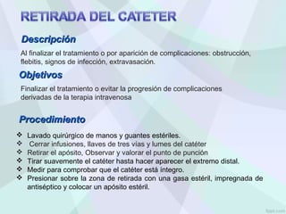 Al finalizar el tratamiento o por aparición de complicaciones: obstrucción,
flebitis, signos de infección, extravasación.
 Lavado quirúrgico de manos y guantes estériles.
 Cerrar infusiones, llaves de tres vías y lumes del catéter
 Retirar el apósito, Observar y valorar el punto de punción
 Tirar suavemente el catéter hasta hacer aparecer el extremo distal.
 Medir para comprobar que el catéter está íntegro.
 Presionar sobre la zona de retirada con una gasa estéril, impregnada de
antiséptico y colocar un apósito estéril.
Objetivos
Objetivos
Finalizar el tratamiento o evitar la progresión de complicaciones
derivadas de la terapia intravenosa
Descripción
Descripción
Procedimiento
Procedimiento
 
