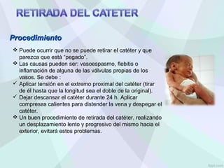  Puede ocurrir que no se puede retirar el catéter y que
parezca que está “pegado”.
 Las causas pueden ser: vasoespasmo, flebitis o
inflamación de alguna de las válvulas propias de los
vasos. Se debe :
 Aplicar tensión en el extremo proximal del catéter (tirar
de él hasta que la longitud sea el doble de la original).
 Dejar descansar el catéter durante 24 h. Aplicar
compresas calientes para distender la vena y despegar el
catéter.
 Un buen procedimiento de retirada del catéter, realizando
un desplazamiento lento y progresivo del mismo hacia el
exterior, evitará estos problemas.
Procedimiento
Procedimiento
 
