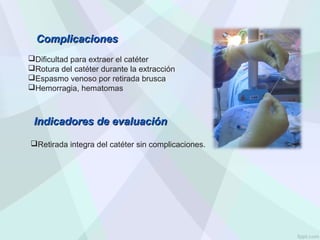 Dificultad para extraer el catéter
Rotura del catéter durante la extracción
Espasmo venoso por retirada brusca
Hemorragia, hematomas
Complicaciones
Complicaciones
Indicadores de evaluación
Indicadores de evaluación
Retirada integra del catéter sin complicaciones.
 