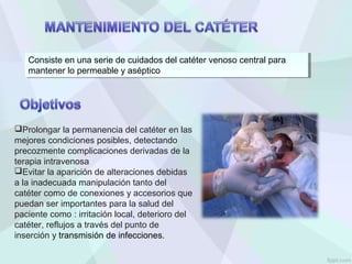 Consiste en una serie de cuidados del catéter venoso central para
mantener lo permeable y aséptico
Consiste en una serie de cuidados del catéter venoso central para
mantener lo permeable y aséptico
Prolongar la permanencia del catéter en las
mejores condiciones posibles, detectando
precozmente complicaciones derivadas de la
terapia intravenosa
Evitar la aparición de alteraciones debidas
a la inadecuada manipulación tanto del
catéter como de conexiones y accesorios que
puedan ser importantes para la salud del
paciente como : irritación local, deterioro del
catéter, reflujos a través del punto de
inserción y transmisión de infecciones.
 