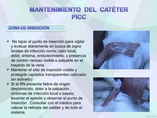 No tapar el punto de inserción para vigilar
y evaluar diariamente en busca de signo
locales de infección como: calor local,
dolor, eritema, endurecimiento, y presencia
de cordón venoso visible o palpable en el
trayecto de la vena.
 Mantener el sitio de inserción visible y
protegido (apósitos transparentes colocado
sin estirarlo)
 Si el RN presenta fiebre de origen
desconocido, dolor a la palpación ,
síntomas de infección local o sepsis,
levantar el apósito y observar el punto de
inserción . Consultar con el médico para
valorar la retirada del catéter y de todo el
sistema.
 