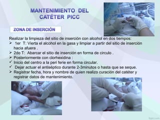 Realizar la limpieza del sitio de inserción con alcohol en dos tiempos:
 1er T: Vierta el alcohol en la gasa y limpiar a partir del sitio de inserción
hacia afuera .
 2do T: Abarcar el sitio de inserción en forma de circulo .
 Posteriormente con clorhexidina :
 Inicio del centro a la peri ferie en forma circular.
 Dejar actuar el antiséptico durante 2-3minutos o hasta que se seque.
 Registrar fecha, hora y nombre de quien realizo curación del catéter y
registrar datos de mantenimiento.
 