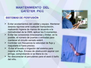  Evitar acodamientos del catéter y equipo. Mantener
asepsia rigurosa ante cualquier manipulación,
realizando higiene de manos de acuerdo a la
normatividad de la OMS, aplicar los 5 momentos .
 Evitar las conexiones innecesarias y limitar, en lo
posible, el número de puertas o entradas para
mantener el circuito cerrado estéril.
 Controlar con frecuencia la velocidad de flujo y
reajustarla si fuera preciso.
 Evitar el lavado o irrigación del sistema para
mejorar el flujo. Encaso de obstrucción aspirar con
jeringa, comprobando si se libera la vía.
 No desconectar el percutáneo para el aseo ó baño
del niño.
 