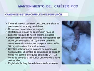 Cierre el paso al paciente, desconecte el sistema
previamente cerrado y deséchelo
 Conecte el nuevo sistema purgado
 Restablezca el paso de la perfusión hacia el
paciente y regule de nuevo el ritmo de goteo
 Desinfectar conexiones antes de manipularlos con
alchol gel isopropilico al 70( entre el punto de
union, entre el cvateter y el equipo abarcando 5 a
10cm y sitios de entrada al sistema.
 Cambiar soluciones y/o equipos de acuerdo ala
normatividad. El cambio de soluciones es cada 24
horas y el cambio de equipo será cada 24 – 72
horas de acuerdo a la infusión ,incluyendo la llave
de tres vías.
 Registre la fecha y hora del cambio de sistemas
 